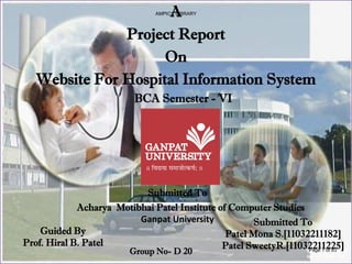 A
Project Report
On
Website For Hospital Information System
BCA Semester - VI
Submitted To
Acharya Motibhai Patel Institute of Computer Studies
Ganpat University
Guided By
Prof. Hiral B. Patel
Submitted To
Patel Mona S.[11032211182]
Patel SweetyR.[11032211225]
Group No- D 20
AMPICS LIBRARY
Page 1 of 83
 