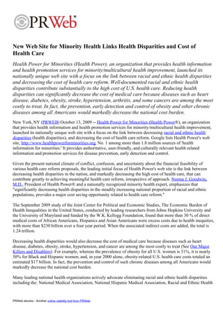 New Web Site for Minority Health Links Health Disparities and Cost of
Health Care
Health Power for Minorities (Health Power), an organization that provides health information
and health promotion services for minority/multicultural health improvement, launched its
nationally unique web site with a focus on the link between racial and ethnic health disparities
and decreasing the cost of health care reform. Well-documented racial and ethnic health
disparities contribute substantially to the high cost of U.S. health care. Reducing health
disparities can significantly decrease the cost of medical care because diseases such as heart
disease, diabetes, obesity, stroke, hypertension, arthritis, and some cancers are among the most
costly to treat. In fact, the prevention, early detection and control of obesity and other chronic
diseases among all Americans would markedly decrease the national cost burden.
New York, NY (PRWEB) October 13, 2009 -- Health Power for Minorities (Health Power®), an organization
that provides health information and health promotion services for minority/multicultural health improvement,
launched its nationally unique web site with a focus on the link between decreasing racial and ethnic health
disparities (health disparities), and decreasing the cost of health care reform. Google lists Health Power's web
site, http://www.healthpowerforminorities.org, No. 1 among more than 1.8 million sources of 'health
information for minorities.' It provides authoritative, user-friendly, and culturally relevant health related
information and promotion services for disease prevention, early detection and control.

Given the present national climate of conflict, confusion, and uncertainty about the financial feasibility of
various health care reform proposals, the leading initial focus of Health Power's web site is the link between
decreasing health disparities in the nation, and markedly decreasing the high cost of health care, that can
contribute greatly to achieving meaningful health care reform, irrespective of approach. Norma J. Goodwin,
M.D., President of Health Power® and a nationally recognized minority health expert, emphasizes that
"significantly decreasing health disparities in the steadily increasing national proportion of racial and ethnic
populations, provides a major cost saving opportunity related to health care reform."

The September 2009 study of the Joint Center for Political and Economic Studies, The Economic Burden of
Health Inequalities in the United States, conducted by leading researchers from Johns Hopkins University and
the University of Maryland and funded by the W.K. Kellogg Foundation, found that more than 30 % of direct
medical costs of African Americans, Hispanics and Asian Americans were excess costs due to health inequities,
with more than $230 billion over a four year period. When the associated indirect costs are added, the total is
1.24 trillion.

Decreasing health disparities would also decrease the cost of medical care because diseases such as heart
disease, diabetes, obesity, stroke, hypertension, and cancer are among the most costly to treat (See Our Major
Killers and Disablers). For example, whereas the prevalence of obesity for all U.S. women is 31%, it is nearly
50% for Black and Hispanic women; and, in year 2000 alone, obesity-related U.S. health care costs totaled an
estimated $17 billion. In fact, the prevention and control of such chronic diseases among all Americans would
markedly decrease the national cost burden.

Many leading national health organizations actively advocate eliminating racial and ethnic health disparities
including the: National Medical Association, National Hispanic Medical Association, Racial and Ethnic Health


PRWeb ebooks - Another online visibility tool from PRWeb
 