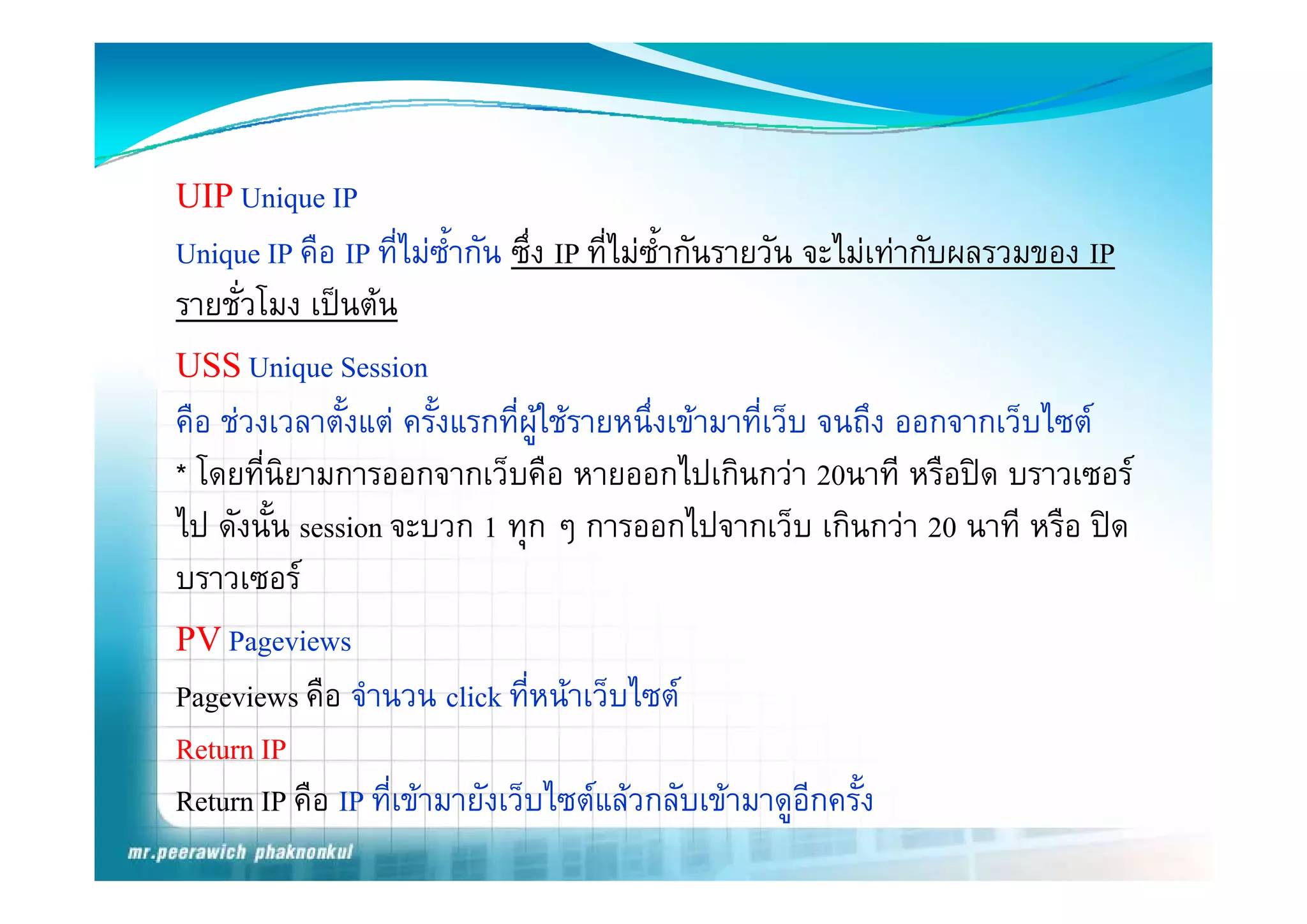 UIP Unique IP
Unique IP คือ IP ที่ไมซ้ํากัน ซึ่ง IP ที่ไมซ้ํากันรายวัน จะไมเทากับผลรวมของ IP
            คอ ทไมซากน ซง ทไมซากนรายวน จะไมเทากบผลรวมของ
รายชั่วโมง เปนตน
USS Unique Session
          i         i
คือ ชวงเวลาตังแต ครังแรกที่ผใชรายหนึ่งเขามาที่เว็บ จนถึง ออกจากเว็บไซต
               ้        ้         ู
* โ นิยามการออกจากเว็บคืือ หายออกไปเกิินกวา 20นาทีี หรืือปด บราวเซอร
  โดยที่ี                      ็                 ไป
ไป ดังนั้น session จะบวก 1 ทุก ๆ การออกไปจากเว็บ เกินกวา 20 นาที หรือ ปด
บราวเซอร
PV Pageviews
Pageviews คือ จํานวน click ที่หนาเว็บไซต
Return IP
Return IP คือ IP ที่เขามายังเว็บไซตแลวกลับเขามาดูอีกครัง   ้
 