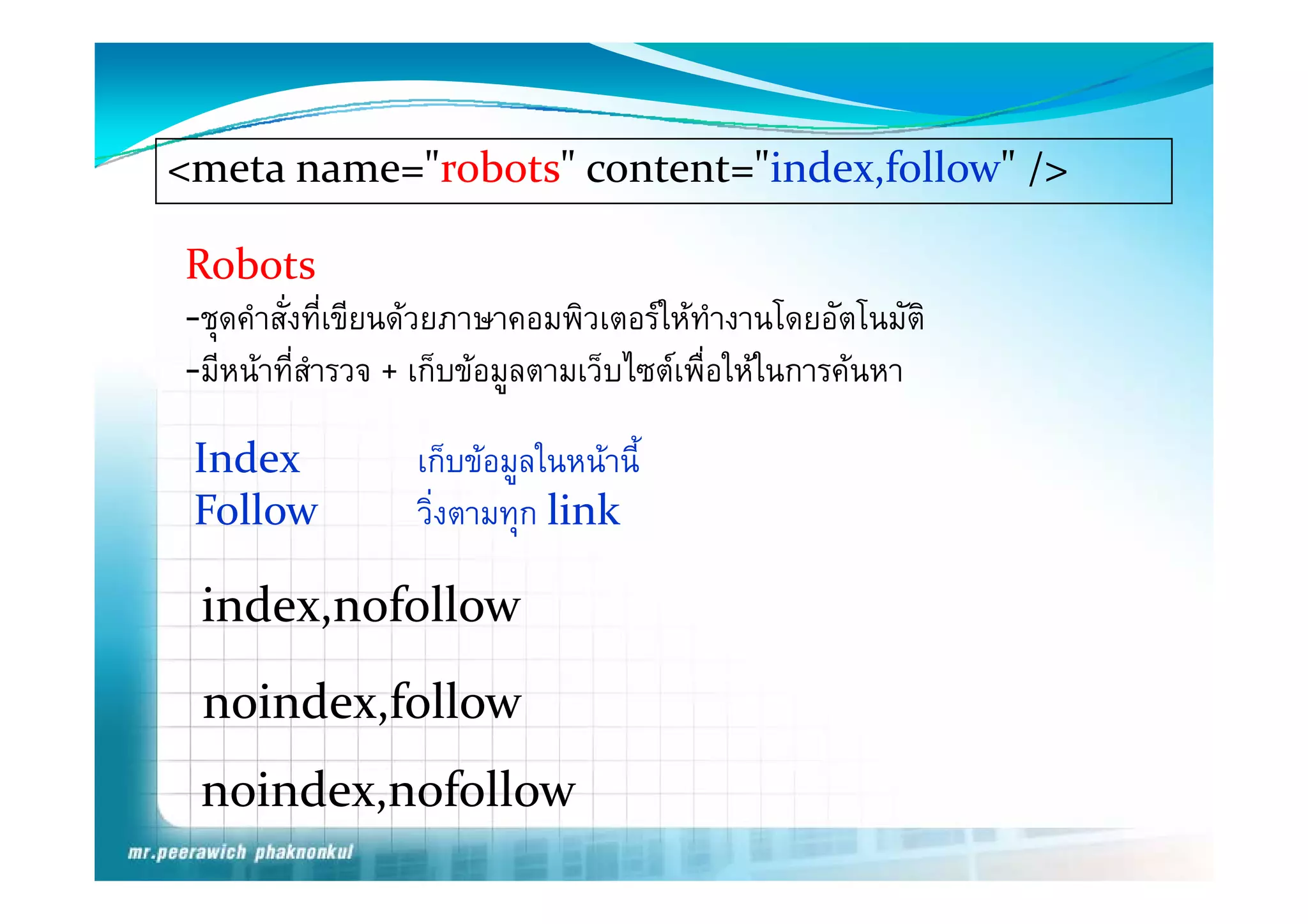 <meta name="robots" content="index,follow" />

Robots 
R b  
‐ชุดคําสั่งทีเขียนดวยภาษาคอมพิวเตอรใหทํางานโดยอัตโนมัติ
                ่
‐มีีหนาทีี่สํารวจ + เก็็บขอมูลตามเว็็บไ เพืื่อใ ในการคนหา
                                        ไซต ให         

 Index             เกบขอมูลในหนาน
                   เก็บขอมลในหนานี้
 Follow            วิ่งตามทุก link

 index,nofollow
 noindex,follow
 noindex,nofollow
   i d     f ll
 
