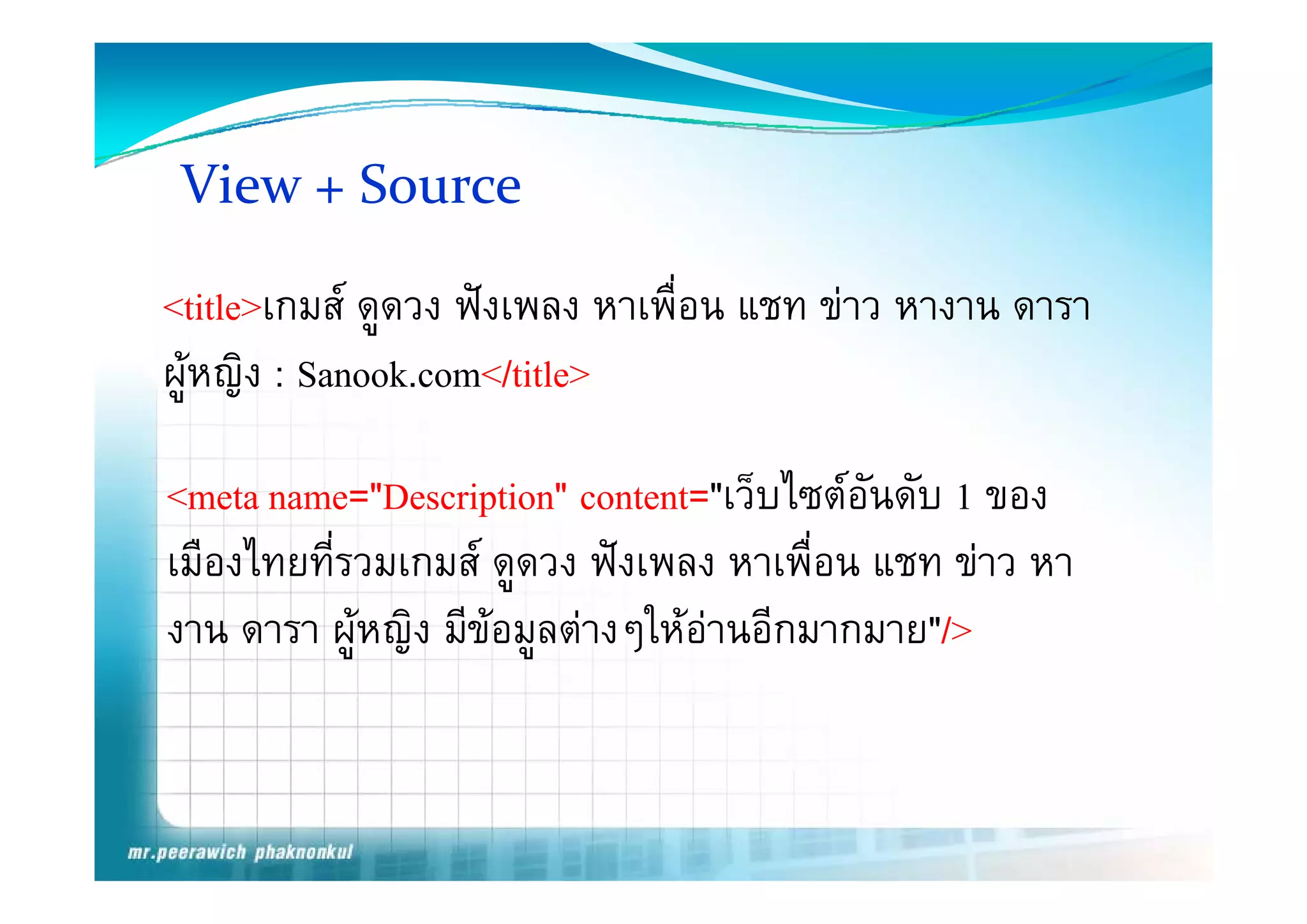 View + Source

<title>เกมส ดูดวง ฟงเพลง หาเพื่อน แชท ขาว หางาน ดารา
ผูหญิิง : Sanook.com</title>

<meta name="Description" content="เว็บไซตอันดับ 1 ของ
เมองไทยทรวมเกมส ดูดวง ฟงเพลง หาเพอน
เมืองไทยที่รวมเกมส ดดวง ฟงเพลง หาเพื่อน แชท ขาว หา
                                                 ขาว
งาน ดารา ผูหญิง มีขอมูลตางๆใหอานอีกมากมาย"/>
                                
 