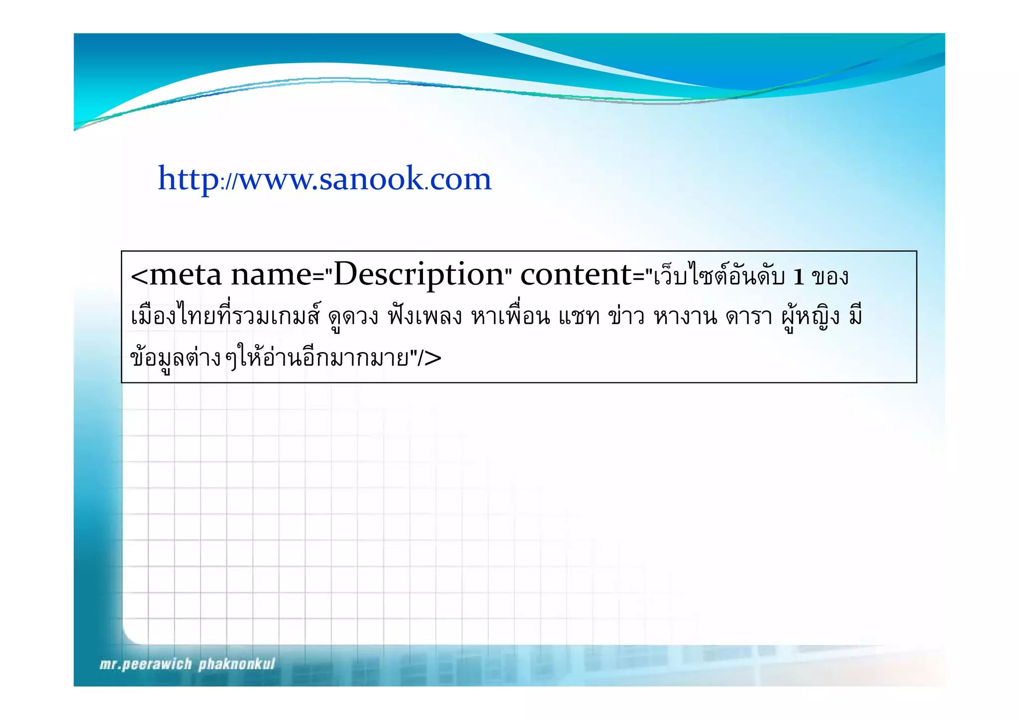 http://www.sanook.com
     p

<meta name= Description content= เวบไซตอนดบ
<meta name="Description" content="เว็บไซตอนดับ 1 ของ      ั
เมืองไทยที่รวมเกมส ดูดวง ฟงเพลง หาเพื่อน แชท ขาว หางาน ดารา ผูหญิง มี
ขอมูลตางๆใหอานอกมากมาย />
ขอมลตางๆใหอานอีกมากมาย"/>
 