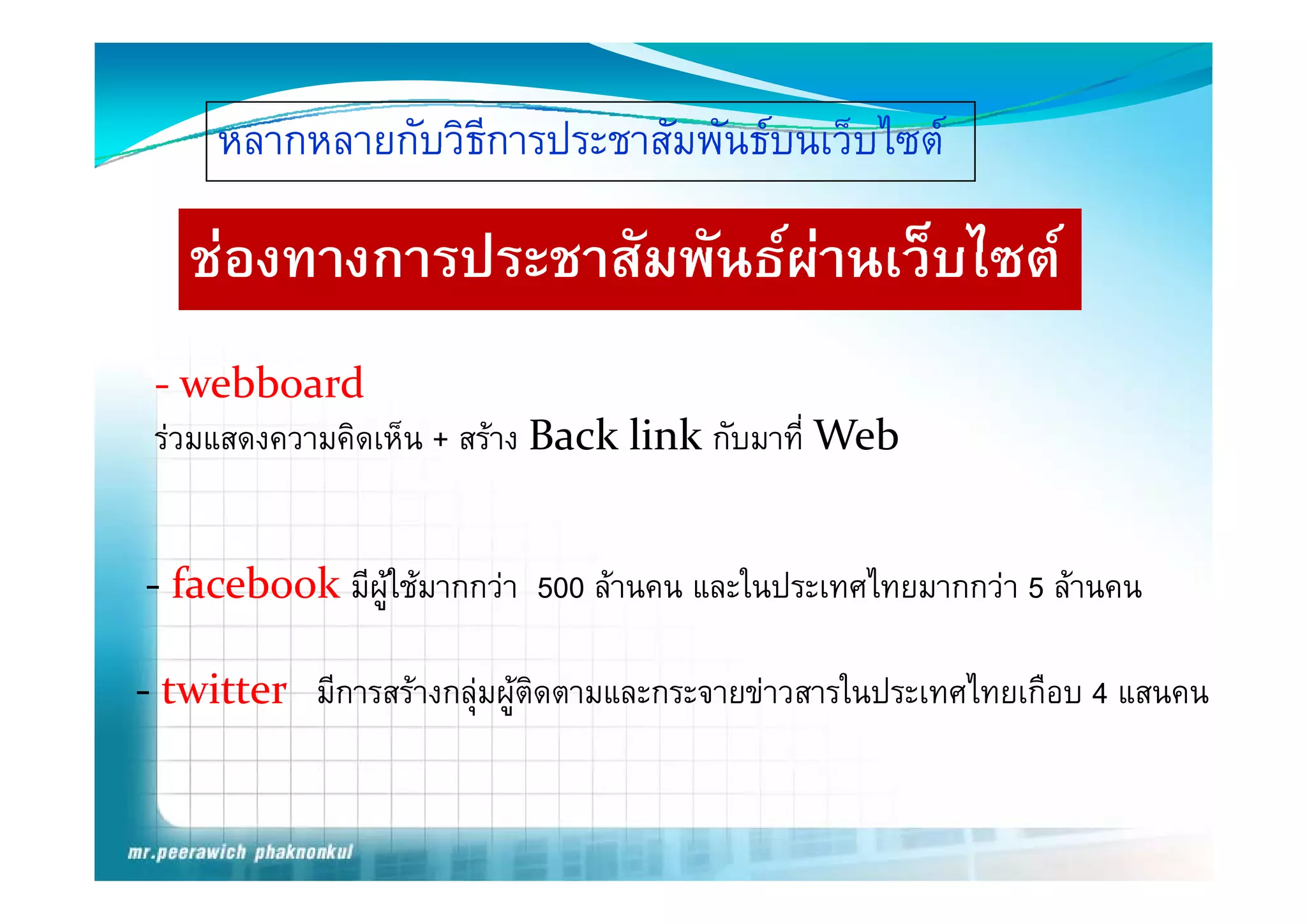 หลากหลายกบวธการประชาสมพนธบนเวบไซต
     หลากหลายกับวิธการประชาสัมพันธบนเว็บไซต
                   ี

   ชองทางการประชาสมพนธผานเวบไซต
   ชองทางการประชาสัมพันธผานเว็บไซต
 ‐ webboard
 รวมแสดงความคิดเห็น + สราง Back link กับมาที่ Web


‐ f b k มีผูใชมากกวา 500 ลานคน และในประเทศไทยมากกวา 5 ลานคน
  facebook

‐ twitter มีการสรางกลุมผูตดตามและกระจายขาวสารในประเทศไทยเกือบ 4 แสนคน
                        ิ
 