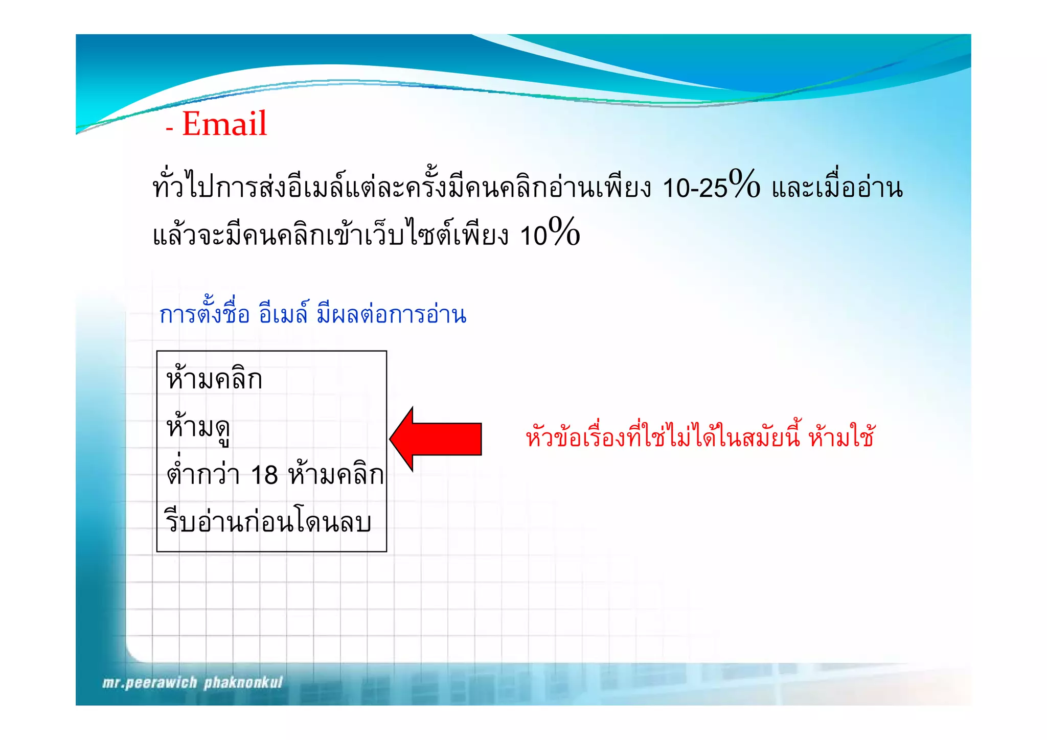 - E il
   Email
ทั่วไปการสงอีเมลแตละครั้งมีคนคลิกอานเพียง 10-25% และเมื่ออาน
แลวจะมีคนคลิกเขาเว็บไซตเพียง 10%
การตังชื่อ อีเมล มีผลตอการอาน
     ้
 หามคลิก ิ
 หามดู                            หัวขอเรืองที่ใชไมไดในสมัยนี้ หามใช
                                            ่
 ต่่ํากวา 18 หามคลิก
 รีบอานกอนโดนลบ
 