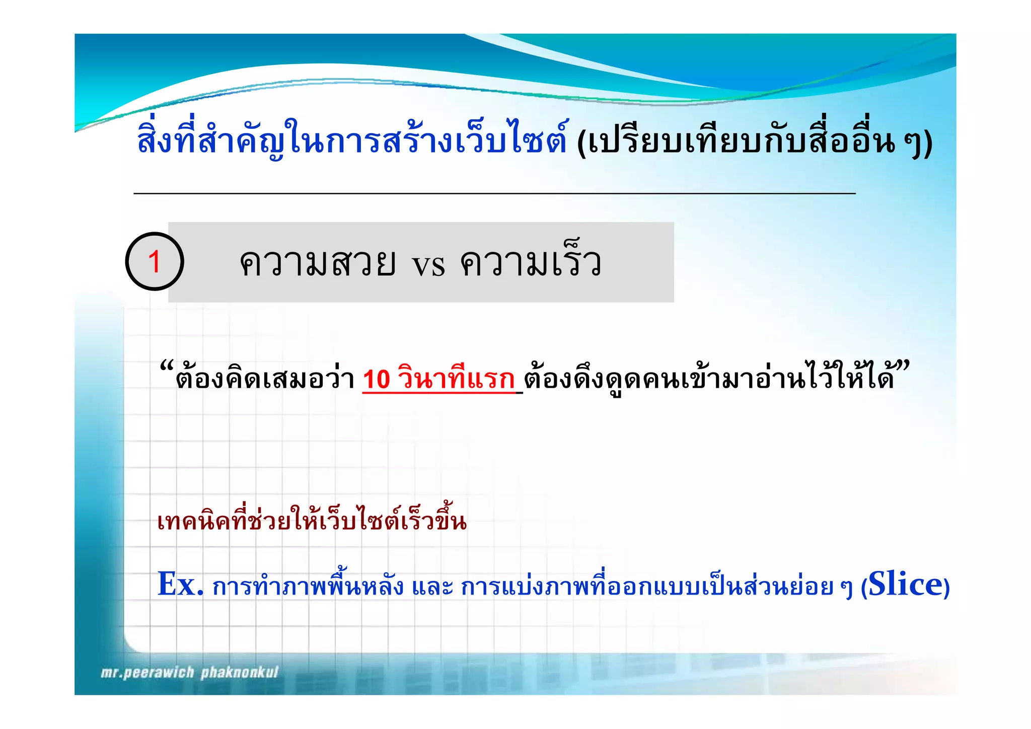 สิ่งที่สําคัญในการสรางเว็บไซต (เปรียบเทียบกับสื่ออื่นๆ)

1        ความสวย vs ความเร็ว
 “ต ิ
 “ องคิดเสมอวา 10 วิินาทีีแรก ตองดึงดูดคนเขามาอานไวใหได”
                                        ึ                 ไ


 เทคนิคที่ชวยใหเว็บไซตเร็วขึ้น
 Ex. การทําภาพพื้นหลัง และ การแบงภาพที่ออกแบบเปนสวนยอยๆ (Slice)
 