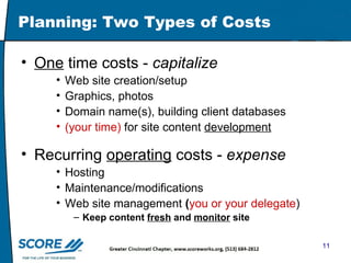 Planning: Two Types of Costs One  time costs -  capitalize Web site creation/setup Graphics, photos Domain name(s), building client databases (your time)  for site content  development Recurring  operating  costs -  expense Hosting  Maintenance/modifications Web site management  ( you or your delegate ) Keep content  fresh  and  monitor  site 
