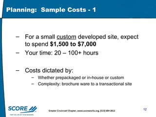 Planning:  Sample Costs - 1 For a small  custom  developed site, expect to spend  $1,500 to $7,000 Your time: 20 – 100+ hours  Costs dictated by: Whether prepackaged or in-house or custom Complexity: brochure ware to a transactional site 