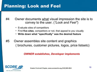 Planning: Look and Feel #4  Owner documents  what  visual impression the site is to  convey to the user. ( “Look and Feel” ) Evaluate sites of competitors Find  five sites , competitors or not, that appeal to you visually Write down what “specifically” was the desired feature #5  Owner assembles site content and graphics ( brochures, customer pictures, logos, price listsetc) OWNER establishes, Developer implements 