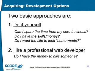 Acquiring: Development Options Two basic approaches are: 1.  Do it yourself Can I spare the time from my core business? Do I have the skills/money? Do I want the site to look “home-made?” 2.   Hire a professional web developer Do I have the money to hire someone?   
