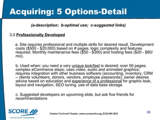Acquiring: 5 Options-Detail (a-description;  b-optimal use;  c-suggested links) 3.0  Professionally Developed a. Site requires professional and multiple skills for desired result. Development costs ($500 - $20,000) based on # pages, logic complexity and features required. Monthly maintenance fees ($50 - $300) and hosting fees ($20 - $80/mo).  b. Used when: you need a very  unique look/feel  is desired; over 50 pages; complex eCommerce steps; uses video, audio and animated graphics; requires integration with other business software (accounting, inventory, CRM – clients volunteers, donors, vendors, employee passwords); owner desires advice based on education and  experience of a professional  for graphic look, layout and navigation, SEO tuning, use of data base storage. c. Suggested developers on upcoming slide, but ask five friends for recommendations 