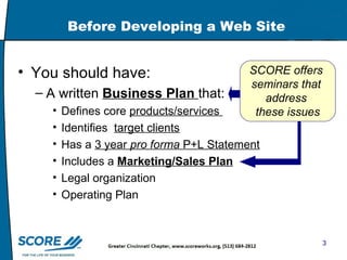 Before Developing a Web Site You should have: A written  Business Plan   that: Defines core  products/services  Identifies  target clients Has a  3 year  pro forma  P+L Statement Includes a  Marketing/Sales Plan Legal organization Operating Plan SCORE offers  seminars that  address  these issues 