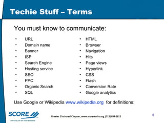 Techie Stuff – Terms You must know to communicate: URL Domain name Banner ISP Search Engine Hosting service SEO PPC Organic Search SQL HTML Browser Navigation Hits Page views Hyperlink CSS Flash Conversion Rate Google analytics Use Google or Wikipedia  www.wikipedia.org   for definitions: 