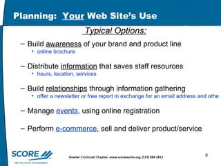 Planning:  Your  Web Site’s Use Typical Options: Build  awareness  of your brand and product line  online brochure  Distribute  information  that saves staff resources hours, location, services Build  relationships  through information gathering  offer a newsletter or free report in exchange for an email address and other information Manage  events , using online registration Perform  e-commerce , sell and deliver product/service 