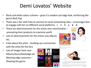 Demi Lovatos’ Website
• Black and white colour scheme – gives it a modern yet edgy look, reinforcing the
genre Rock Pop
• There was a bar with links to connect to social networking sites – encourages fans
to engage with her on different social platforms
• There are advertisements for the artists own merchandise –
promoting their products to maximise profit
• Lots of advertisements for the artists new albums
etc.
• A bio about the artist – building up a connection
with the artist for the fans
• Lots of images from new
Albums/tours/backstage etc
Wearing edgy costumes –
Showing the genre
