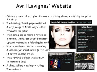 Avril Lavignes’ Website
• Extremely dark colour – gives it a modern yet edgy look, reinforcing the genre
Rock Pop
• The heading of each page contained
A large image of Avril Lavigne – this
Promotes the artist.
• The home page contains a newsfeed
Informing the reader about the latest
Updates – creating a following for Avril
• It has a section on twitter – creating
A following on social media (a free form
Of advertising the artist).
• The promotion of her latest album
To maximise sales
• A photo gallery – again promoting
The audience.