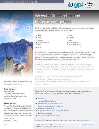 Globalization Partners International White Paper | 2014

Website Globalization and
E-Business Argentina
The Website Globalization and E-Business Series includes a series of brief reports on country-specific
website globalization and e-business topics. The series includes:
•	
•	
•	
•	
•	
•	

China
Japan
Germany
US Hispanic Market
Brazil
India

•	
•	
•	
•	
•	

Russia
Argentina
France
United Kingdom
United Arab Emirates

This series of reports is meant to be a primer on e-Business as well as a collection of language, culture
and website globalization facts by country. These reports are by no means a complete coverage of
these topics. For more comprehensive or customized reports on country-specific Website Globalization
and E-Business topics, please email mspethman@globalizationpartners.com.
No material contained in this report may be reproduced in whole or in part without prior written
permission of Globalization Partners International. The information contained in this White Paper has
been obtained from sources we believe to be reliable, but neither its completeness nor accuracy can
be guaranteed.

The Website Globalization and E-Business paper
was researched and written by:
Martin Spethman
Managing Partner
Globalization Partners International
mspethman@globalizationpartners.com
Phone: 866-272-5874
Nitish Singh, PhD,
Author of “The Culturally Customized Website”,
“Localization Strategies for Global E-Business”,
and Assistant Professor of International Business,
Boeing Institute of International Business, John
Cook School of Business, Saint Louis University.
singhn2@slu.edu
Phone: 314-977-7604
1 of 14	

© Copyright 2008 - 2014 Globalization Partners International. All rights reserved.
® All Trademarks are the property of their respective owners.
All graphics used in this report were provided by Flickr, Google Images and other free internet
resources for pictures.

Globalization Partners International helps companies communicate and conduct business in any
language and in any locale by providing an array of globalization services including:
•	
•	
•	
•	
•	
•	
•	
•	

Translation
Multilingual Desktop Publishing
Software Internationalization & Localization
Website Internationalization & Localization
Software and Website Testing
Interpretation (Telephonic, Consecutive, Simultaneous)
Globalization Consulting
SEO (Global Search Engine Marketing)

To learn more about Globalization Partners International, please visit us at blog.globalizationpartners.com.
Website Globalization and E-Business | Argentina	
© Copyright 2008 - 2014 Globalization Partners International. All rights reserved.

www.globalizationpartners.com

 