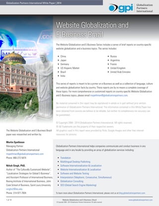 Globalization Partners International White Paper | 2014

Website Globalization and
E-Business Brazil
The Website Globalization and E-Business Series includes a series of brief reports on country-specific
website globalization and e-business topics. The series includes:
•	
•	
•	
•	
•	
•	

China
Japan
Germany
US Hispanic Market
Brazil
India

•	
•	
•	
•	
•	

Russia
Argentina
France
United Kingdom
United Arab Emirates

This series of reports is meant to be a primer on e-Business as well as a collection of language, culture
and website globalization facts by country. These reports are by no means a complete coverage of
these topics. For more comprehensive or customized reports on country-specific Website Globalization
and E-Business topics, please email mspethman@globalizationpartners.com.
No material contained in this report may be reproduced in whole or in part without prior written
permission of Globalization Partners International. The information contained in this White Paper has
been obtained from sources we believe to be reliable, but neither its completeness nor accuracy can
be guaranteed.

The Website Globalization and E-Business Brazil
paper was researched and written by:
Martin Spethman
Managing Partner
Globalization Partners International
mspethman@globalizationpartners.com
Phone: 866-272-5874
Nitish Singh, PhD,
Author of “The Culturally Customized Website”,
“Localization Strategies for Global E-Business”,
and Assistant Professor of International Business,
Boeing Institute of International Business, John
Cook School of Business, Saint Louis University.
singhn2@slu.edu
Phone: 314-977-7604
1 of 14	

© Copyright 2008 - 2014 Globalization Partners International. All rights reserved.
® All Trademarks are the property of their respective owners.
All graphics used in this report were provided by Flickr, Google Images and other free internet
resources for pictures.

Globalization Partners International helps companies communicate and conduct business in any
language and in any locale by providing an array of globalization services including:
•	
•	
•	
•	
•	
•	
•	
•	

Translation
Multilingual Desktop Publishing
Software Internationalization & Localization
Website Internationalization & Localization
Software and Website Testing
Interpretation (Telephonic, Consecutive, Simultaneous)
Globalization Consulting
SEO (Global Search Engine Marketing)

To learn more about Globalization Partners International, please visit us at blog.globalizationpartners.com.
Website Globalization and E-Business | Brazil 	
© Copyright 2008 - 2014 Globalization Partners International. All rights reserved.

www.globalizationpartners.com

 