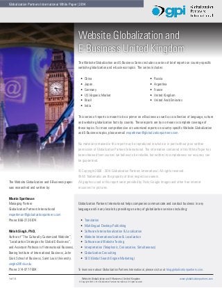 Globalization Partners International White Paper | 2014

Website Globalization and
E-Business United Kingdom
The Website Globalization and E-Business Series includes a series of brief reports on country-specific
website globalization and e-business topics. The series includes:
•	
•	
•	
•	
•	
•	

China
Japan
Germany
US Hispanic Market
Brazil
India

•	
•	
•	
•	
•	

Russia
Argentina
France
United Kingdom
United Arab Emirates

This series of reports is meant to be a primer on e-Business as well as a collection of language, culture
and website globalization facts by country. These reports are by no means a complete coverage of
these topics. For more comprehensive or customized reports on country-specific Website Globalization
and E-Business topics, please email mspethman@globalizationpartners.com.
No material contained in this report may be reproduced in whole or in part without prior written
permission of Globalization Partners International. The information contained in this White Paper has
been obtained from sources we believe to be reliable, but neither its completeness nor accuracy can
be guaranteed.

The Website Globalization and E-Business paper
was researched and written by:
Martin Spethman
Managing Partner
Globalization Partners International
mspethman@globalizationpartners.com
Phone: 866-272-5874
Nitish Singh, PhD,
Author of “The Culturally Customized Website”,
“Localization Strategies for Global E-Business”,
and Assistant Professor of International Business,
Boeing Institute of International Business, John
Cook School of Business, Saint Louis University.
singhn2@slu.edu
Phone: 314-977-7604
1 of 14	

© Copyright 2008 - 2014 Globalization Partners International. All rights reserved.
® All Trademarks are the property of their respective owners.
All graphics used in this report were provided by Flickr, Google Images and other free internet
resources for pictures.

Globalization Partners International helps companies communicate and conduct business in any
language and in any locale by providing an array of globalization services including:
•	
•	
•	
•	
•	
•	
•	
•	

Translation
Multilingual Desktop Publishing
Software Internationalization & Localization
Website Internationalization & Localization
Software and Website Testing
Interpretation (Telephonic, Consecutive, Simultaneous)
Globalization Consulting
SEO (Global Search Engine Marketing)

To learn more about Globalization Partners International, please visit us at blog.globalizationpartners.com.
Website Globalization and E-Business | United Kingdom	
© Copyright 2008 - 2014 Globalization Partners International. All rights reserved.

www.globalizationpartners.com

 