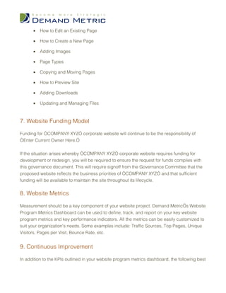 •   How to Edit an Existing Page

      •   How to Create a New Page

      •   Adding Images

      •   Page Types

      •   Copying and Moving Pages

      •   How to Preview Site

      •   Adding Downloads

      •   Updating and Managing Files



7. Website Funding Model

Funding for “COMPANY XYZ” corporate website will continue to be the responsibility of
“Enter Current Owner Here.”


If the situation arises whereby “COMPANY XYZ” corporate website requires funding for
development or redesign, you will be required to ensure the request for funds complies with
this governance document. This will require signoff from the Governance Committee that the
proposed website reflects the business priorities of “COMPANY XYZ” and that sufficient
funding will be available to maintain the site throughout its lifecycle.


8. Website Metrics

Measurement should be a key component of your website project. Demand Metric’s Website
Program Metrics Dashboard can be used to define, track, and report on your key website
program metrics and key performance indicators. All the metrics can be easily customized to
suit your organization's needs. Some examples include: Traffic Sources, Top Pages, Unique
Visitors, Pages per Visit, Bounce Rate, etc.


9. Continuous Improvement

In addition to the KPIs outlined in your website program metrics dashboard, the following best
 