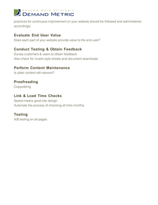 practices for continuous improvement on your website should be followed and administered
accordingly:

Evaluate End User Value
Does each part of your website provide value to the end user?

Conduct Testing & Obtain Feedback
Survey customers & users to obtain feedback
Also check for invalid style sheets and document downloads

Perform Content Maintenance
Is older content still relevant?

Proofreading
Copyediting

Link & Load Time Checks
Speed means good site design
Automate the process of checking all links monthly

Testing
A/B testing on all pages
 