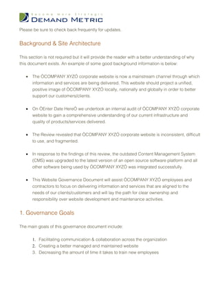 Please be sure to check back frequently for updates.


Background & Site Architecture

This section is not required but it will provide the reader with a better understanding of why
this document exists. An example of some good background information is below:


   •   The “COMPANY XYZ” corporate website is now a mainstream channel through which
       information and services are being delivered. This website should project a unified,
       positive image of “COMPANY XYZ” locally, nationally and globally in order to better
       support our customers/clients.


   •   On “Enter Date Here” we undertook an internal audit of “COMPANY XYZ” corporate
       website to gain a comprehensive understanding of our current infrastructure and
       quality of products/services delivered.


   •   The Review revealed that “COMPANY XYZ” corporate website is inconsistent, difficult
       to use, and fragmented.


   •   In response to the findings of this review, the outdated Content Management System
       (CMS) was upgraded to the latest version of an open source software platform and all
       other software being used by “COMPANY XYZ” was integrated successfully.


   •   This Website Governance Document will assist “COMPANY XYZ” employees and
       contractors to focus on delivering information and services that are aligned to the
       needs of our clients/customers and will lay the path for clear ownership and
       responsibility over website development and maintenance activities.


1. Governance Goals

The main goals of this governance document include:


       1. Facilitating communication & collaboration across the organization
       2. Creating a better managed and maintained website
       3. Decreasing the amount of time it takes to train new employees
 