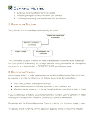 4. Building a more “Customer Centric” website
       5. Increasing the speed at which decisions can be made
       6. Controlling the quantity & quality of content for the Website


2. Governance Structure

The governance structure is depicted in the diagram below:

                                                Corporate Governance
                                                     Committee

                   Website Governance
                      Committee


        Expert Groups             e-Governance Sub
                                     Committee



The Governance Structure identifies the roles and responsibilities of individuals and groups
that participate in the day to day and strategic decision making required for the development,
management and administration of “COMPANY XYZ” website governance.


3. Governance Process
Any employee wishing to make representation on the Website Governance Committee shall
be required to provide the following to the Website Governance Committee Chair:


   •   Their name, address and telephone number;
   •   Details of why they wish to become a member of the committee; and
   •   Whether they are speaking on their own behalf or also representing the views of others.


If you need to locate a Website Governance Committee member, use the “COMPANY XYZ”
intranet portal and search for “Website Governance Committee Members.”


Compliance with the Website Governance Documents will be checked on an on-going basis.


The penalty for not complying with this document depends on the severity of the infraction
 