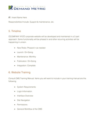 IT : Insert Name Here

Responsibilities Include: Support & maintenance, etc.



5. Timeline

“COMPANY XYZ” corporate website will be developed and maintained in a 2 part
approach. Some functionality will be phased in and other recurring activities will be
happening in unison.

      •   New Roles: Phased in as needed

      •   Launch: On-Going

      •   Maintenance: Monthly

      •   Publication: On-Going

      •   Integration: Complete


6. Website Training

Consult CMS Training Manual. Items you will want to include in your training manual are the
following


      •   System Requirements

      •   Login Information

      •   Interface Overview

      •   Site Navigation

      •   Permissions

      •   General Workflow of the CMS
 