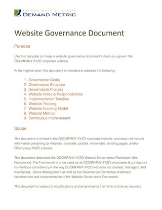 Website Governance Document
Purpose

Use this template to create a website governance document to help you govern the
“COMPANY XYZ” corporate website.


At the highest level, this document is intended to address the following:

      1.   Governance Goals
      2.   Governance Structure
      3.   Governance Process
      4.   Website Roles & Responsibilities
      5.   Implementation Timeline
      6.   Website Training
      7.   Website Funding Model
      8.   Website Metrics
      9.   Continuous Improvement

Scope

This document is limited to the “COMPANY XYZ” corporate website, and does not include
information pertaining to intranets, extranets, portals, micro-sites, landing pages, and/or
“Company XYZ” subsites.


This document describes the “COMPANY XYZ” Website Governance Framework (the
Framework). The Framework is to be used by all “COMPANY XYZ” employees & contractors
to introduce consistency in the way “COMPANY XYZ” websites are created, managed, and
maintained. Senior Management as well as the Governance Committee endorsed
development and implementation of the Website Governance Framework.


This document is subject to modifications and amendments from time to time as required.
 