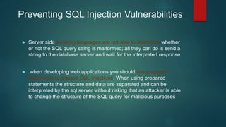 Preventing SQL Injection Vulnerabilities
 Server side scripting languages are not able to determine whether
or not the SQL query string is malformed; all they can do is send a
string to the database server and wait for the interpreted response
 when developing web applications you should use prepared
statements to prevent SQL injections. When using prepared
statements the structure and data are separated and can be
interpreted by the sql server without risking that an attacker is able
to change the structure of the SQL query for malicious purposes
 