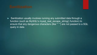 Sanitization
 Sanitization usually involves running any submitted data through a
function (such as MySQL's mysql_real_escape_string() function) to
ensure that any dangerous characters (like " ' ") are not passed to a SQL
query in data.
 
