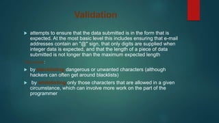 Validation
 attempts to ensure that the data submitted is in the form that is
expected. At the most basic level this includes ensuring that e-mail
addresses contain an "@" sign, that only digits are supplied when
integer data is expected, and that the length of a piece of data
submitted is not longer than the maximum expected length
Two ways:
 by blacklisting dangerous or unwanted characters (although
hackers can often get around blacklists)
 by whitelisting only those characters that are allowed in a given
circumstance, which can involve more work on the part of the
programmer
 