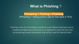 Phreaking + Fishing = Phishing
{Phreaking = making phone calls for free back in 70’s}
Phishing is the act of sending an email to a user falsely claiming to be an
established legitimate enterprise in an attempt to scam the user into
surrendering private information that will be used for identity theft.
What is Phishing ?
 