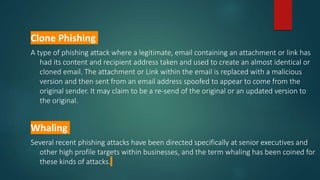 Clone Phishing
A type of phishing attack where a legitimate, email containing an attachment or link has
had its content and recipient address taken and used to create an almost identical or
cloned email. The attachment or Link within the email is replaced with a malicious
version and then sent from an email address spoofed to appear to come from the
original sender. It may claim to be a re-send of the original or an updated version to
the original.
Whaling
Several recent phishing attacks have been directed specifically at senior executives and
other high profile targets within businesses, and the term whaling has been coined for
these kinds of attacks.
 