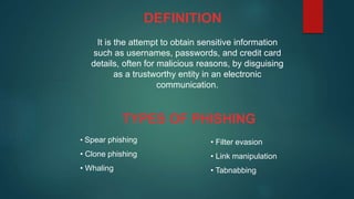 It is the attempt to obtain sensitive information
such as usernames, passwords, and credit card
details, often for malicious reasons, by disguising
as a trustworthy entity in an electronic
communication.
DEFINITION
TYPES OF PHISHING
• Spear phishing
• Clone phishing
• Whaling
• Filter evasion
• Link manipulation
• Tabnabbing
 