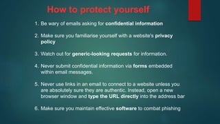1. Be wary of emails asking for confidential information
2. Make sure you familiarise yourself with a website's privacy
policy
3. Watch out for generic-looking requests for information.
4. Never submit confidential information via forms embedded
within email messages.
5. Never use links in an email to connect to a website unless you
are absolutely sure they are authentic. Instead, open a new
browser window and type the URL directly into the address bar
6. Make sure you maintain effective software to combat phishing
How to protect yourself
 