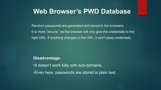 Web Browser’s PWD Database
Random passwords are generated and stored in the browsers.
It is more “secure,” as the browser will only give the credentials to the
right URL. If anything changes in the URL, it won’t pass credentials
Disadvantage-
•It doesn’t work fully with sub-domains.
•Even here, passwords are stored in plain text.
 