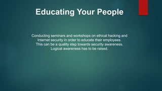 Educating Your People
Conducting seminars and workshops on ethical hacking and
Internet security in order to educate their employees.
This can be a quality step towards security awareness.
Logical awareness has to be raised.
 