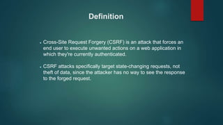 Definition
 Cross-Site Request Forgery (CSRF) is an attack that forces an
end user to execute unwanted actions on a web application in
which they're currently authenticated.
 CSRF attacks specifically target state-changing requests, not
theft of data, since the attacker has no way to see the response
to the forged request.
 