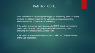 Definition Cont...
 With a little help of social engineering (such as sending a link via email
or chat), an attacker may trick the users of a web application into
executing actions of the attacker's choosing.
 If the victim is a normal user, a successful CSRF attack can force the
user to perform state changing requests like transferring funds,
changing their email address, and so forth.
 If the victim is an administrative account, CSRF can compromise the
entire web application.
 
