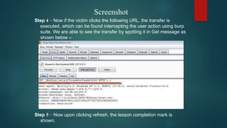 Screenshot
Step 4 − Now if the victim clicks the following URL, the transfer is
executed, which can be found intercepting the user action using burp
suite. We are able to see the transfer by spotting it in Get message as
shown below –
Step 5 − Now upon clicking refresh, the lesson completion mark is
shown.
 