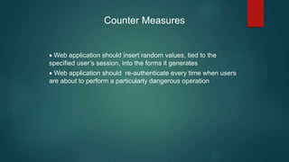 Counter Measures
 Web application should insert random values, tied to the
specified user’s session, into the forms it generates
 Web application should re-authenticate every time when users
are about to perform a particularly dangerous operation
 