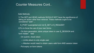 Counter Measures Cont..
Safe Methods
1) The GET and HEAD methods SHOULD NOT have the significance of
taking an action other than retrieval. These methods ought to be
considered "safe" ...
$_POST superglobal and not $_GET or $_REQUEST
2)Try to force the use of your own forms
- On form generation, store unique token in user $_SESSION and
form hidden field
- On submit, check token
-- Limits attack to only single user
-- Attacker would need to obtain users valid form AND session token
- Put expiry on form tokens
 