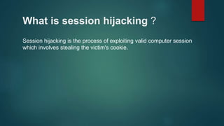 What is session hijacking ?
Session hijacking is the process of exploiting valid computer session
which involves stealing the victim's cookie.
 