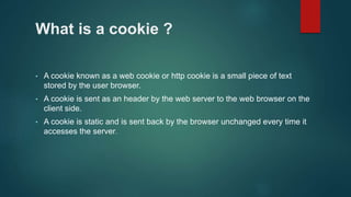 What is a cookie ?
• A cookie known as a web cookie or http cookie is a small piece of text
stored by the user browser.
• A cookie is sent as an header by the web server to the web browser on the
client side.
• A cookie is static and is sent back by the browser unchanged every time it
accesses the server.
 
