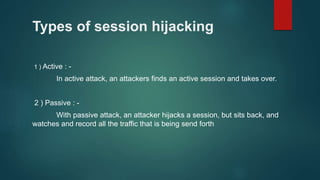 Types of session hijacking
1 ) Active : -
In active attack, an attackers finds an active session and takes over.
2 ) Passive : -
With passive attack, an attacker hijacks a session, but sits back, and
watches and record all the traffic that is being send forth
 