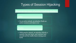 Types of Session Hijacking
There are two types of session hijacking attacks:
Active
• In an active attack, an attacker finds an
active session and takes over
Passive
• With passive attack, an attacker hijacks a
session, but sits back, and watches and
records all the traffic that is being sent
forth
 
