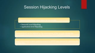 Session Hijacking Levels
Session hijacking takes place at two levels:
• Network Level Hijacking
• Application level Hijacking
Network level can be defined as the interception of the packets during the
transmission between client and the server in a TCP and UDP session
Application level is about gaining control on HTTP user session by obtaining the
session ID’s
 