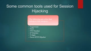 Some common tools used for Session
Hijacking
The following are a few that
belong to this category:
• Juggernaut
• Hunt
• TTY Watcher
• IP Watcher
• T-Sight
• Paros HTTP Hijacker
 