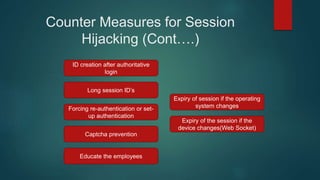 Counter Measures for Session
Hijacking (Cont….)
ID creation after authoritative
login
Long session ID’s
Forcing re-authentication or set-
up authentication
Captcha prevention
Educate the employees
Expiry of session if the operating
system changes
Expiry of the session if the
device changes(Web Socket)
 