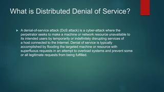 What is Distributed Denial of Service?
 A denial-of-service attack (DoS attack) is a cyber-attack where the
perpetrator seeks to make a machine or network resource unavailable to
its intended users by temporarily or indefinitely disrupting services of
a host connected to the Internet. Denial of service is typically
accomplished by flooding the targeted machine or resource with
superfluous requests in an attempt to overload systems and prevent some
or all legitimate requests from being fulfilled.
 